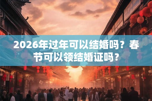 2026年过年可以结婚吗?春节可以领结婚证吗? 2026年过年可以结婚吗?春节可以领结婚证吗?