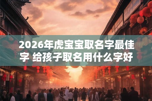 2026年虎宝宝取名字最佳字 给孩子取名用什么字好