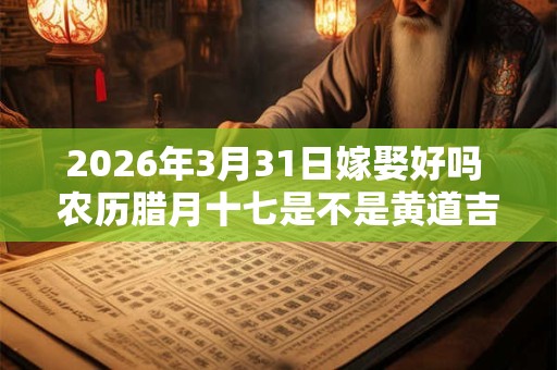 2026年3月31日嫁娶好吗 农历腊月十七是不是黄道吉日 2026年3月31日嫁娶好吗 农历腊月十七是不是黄道吉日