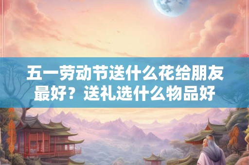 五一劳动节送什么花给朋友最好?送礼选什么物品好 五一劳动节送什么花给朋友最好?送礼选什么物品好