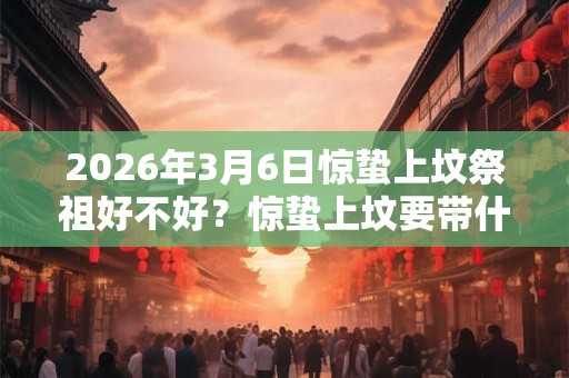 2026年3月6日惊蛰上坟祭祖好不好？惊蛰上坟要带什么？