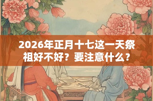 2026年正月十七这一天祭祖好不好？要注意什么？