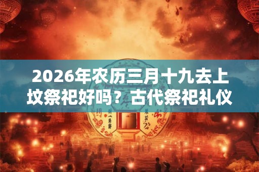 2026年农历三月十九去上坟祭祀好吗?古代祭祀礼仪有哪些? 2026年农历三月十九去上坟祭祀好吗?古代祭祀礼仪有哪些?