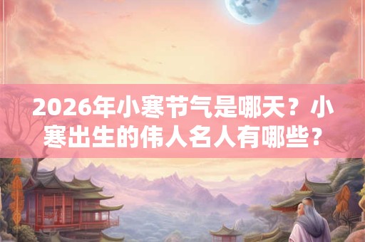 2026年小寒节气是哪天？小寒出生的伟人名人有哪些？