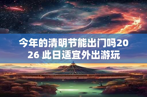 今年的清明节能出门吗2026 此日适宜外出游玩