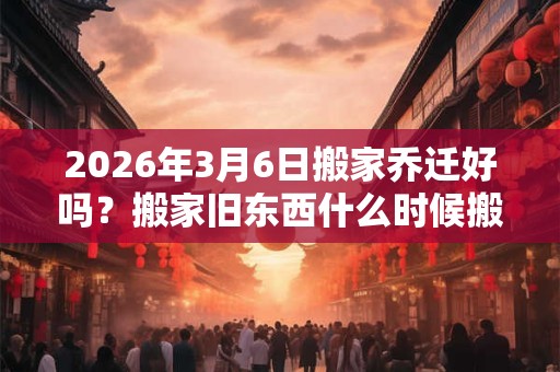 2026年3月6日搬家乔迁好吗？搬家旧东西什么时候搬？
