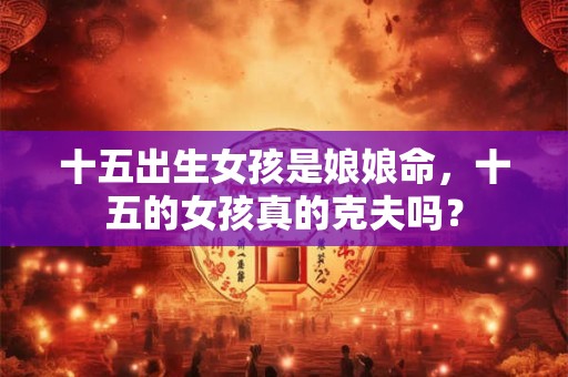 十五出生女孩是娘娘命,十五的女孩真的克夫吗? 十五出生女孩是娘娘命,十五的女孩真的克夫吗?