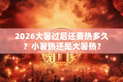 2026大暑过后还要热多久?小暑热还是大暑热? 2026大暑过后还要热多久?小暑热还是大暑热?