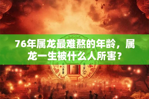 76年属龙最难熬的年龄,属龙一生被什么人所害? 76年属龙最难熬的年龄,属龙一生被什么人所害?