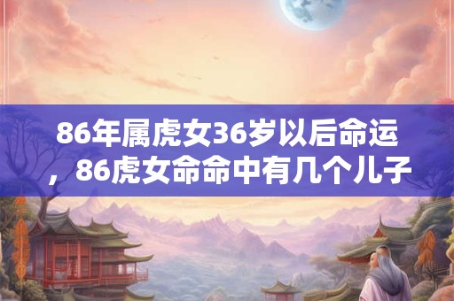 86年属虎女36岁以后命运，86虎女命命中有几个儿子？