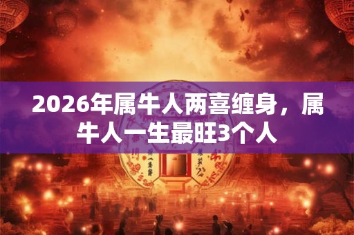 2026年属牛人两喜缠身,属牛人一生最旺3个人 2026年属牛人两喜缠身,属牛人一生最旺3个人