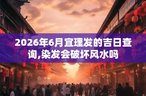 2026年6月宜理发的吉日查询,染发会破坏风水吗