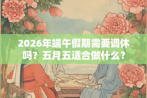 2026年端午假期需要调休吗？五月五适合做什么？