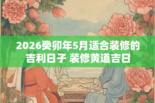 2026癸卯年5月适合装修的吉利日子 装修黄道吉日 2026癸卯年5月适合装修的吉利日子 装修黄道吉日