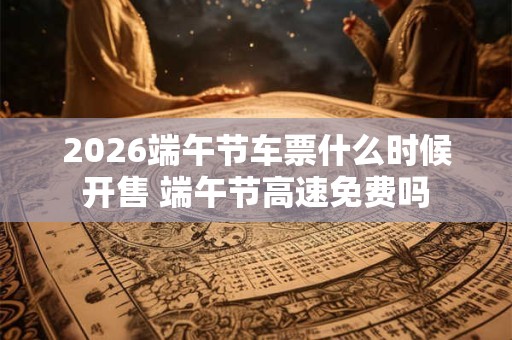 2026端午节车票什么时候开售 端午节高速免费吗 2026端午节车票什么时候开售 端午节高速免费吗