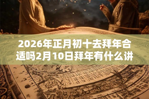 2026年正月初十去拜年合适吗2月10日拜年有什么讲究？