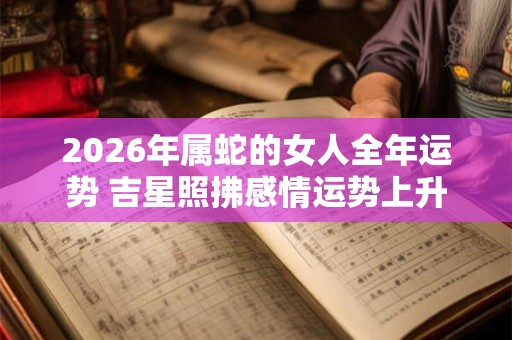 2026年属蛇的女人全年运势 吉星照拂感情运势上升 2026年属蛇的女人全年运势 吉星照拂感情运势上升