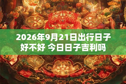 2026年9月21日出行日子好不好 今日日子吉利吗