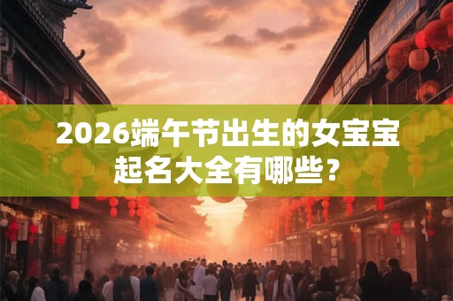 2026端午节出生的女宝宝起名大全有哪些? 2026端午节出生的女宝宝起名大全有哪些?