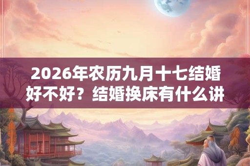 2026年农历九月十七结婚好不好？结婚换床有什么讲究吗？