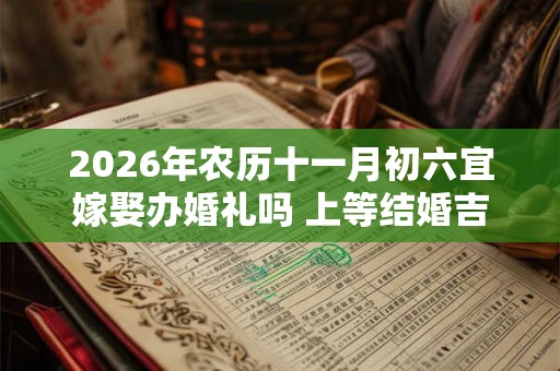 2026年农历十一月初六宜嫁娶办婚礼吗 上等结婚吉时查询