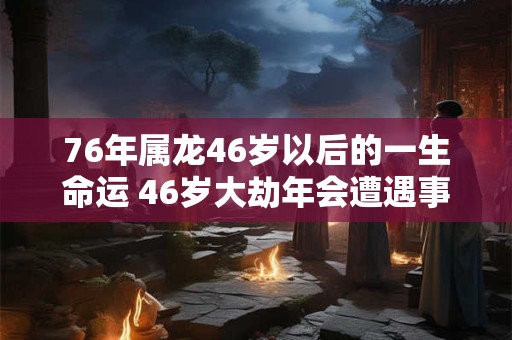 76年属龙46岁以后的一生命运 46岁大劫年会遭遇事业重创 76年属龙46岁以后的一生命运 46岁大劫年会遭遇事业重创