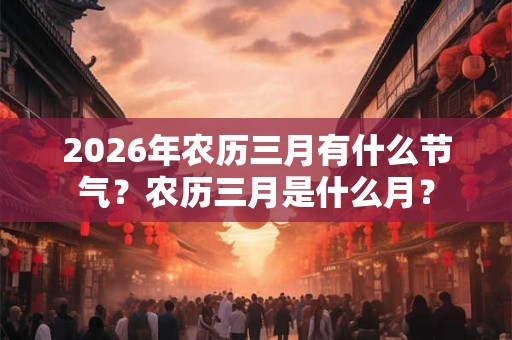 2026年农历三月有什么节气?农历三月是什么月? 2026年农历三月有什么节气?农历三月是什么月?