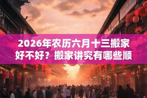 2026年农历六月十三搬家好不好？搬家讲究有哪些顺序？