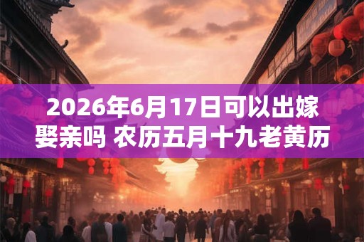 2026年6月17日可以出嫁娶亲吗 农历五月十九老黄历查询