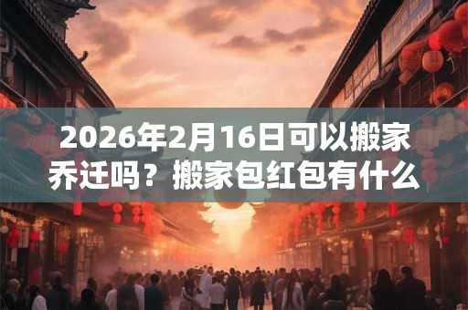 2026年2月16日可以搬家乔迁吗？搬家包红包有什么讲究？