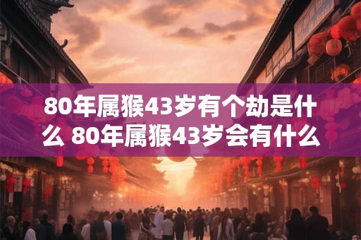 80年属猴43岁有个劫是什么 80年属猴43岁会有什么大劫
