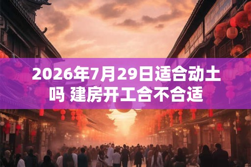 2026年7月29日适合动土吗 建房开工合不合适 2026年7月29日适合动土吗 建房开工合不合适