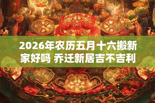2026年农历五月十六搬新家好吗 乔迁新居吉不吉利