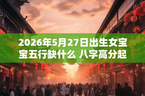 2026年5月27日出生女宝宝五行缺什么 八字高分起名字 2026年5月27日出生女宝宝五行缺什么 八字高分起名字
