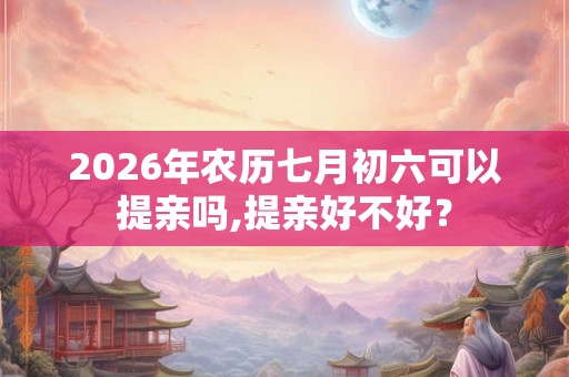 2026年农历七月初六可以提亲吗,提亲好不好？