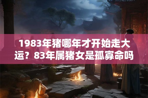 1983年猪哪年才开始走大运？83年属猪女是孤寡命吗？