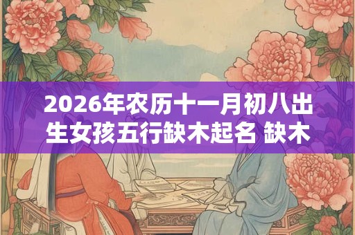 2026年农历十一月初八出生女孩五行缺木起名 缺木女孩常用字