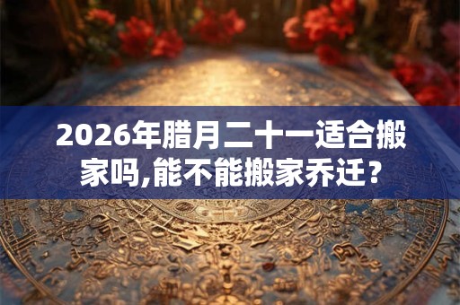 2026年腊月二十一适合搬家吗,能不能搬家乔迁？