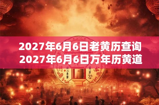 2027年6月6日老黄历查询 2027年6月6日万年历黄道吉日
