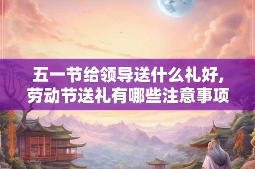 五一节给领导送什么礼好,劳动节送礼有哪些注意事项