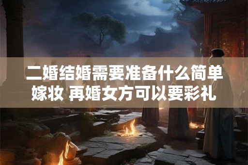 二婚结婚需要准备什么简单嫁妆 再婚女方可以要彩礼