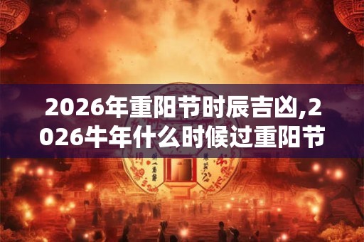 2026年重阳节时辰吉凶,2026牛年什么时候过重阳节？
