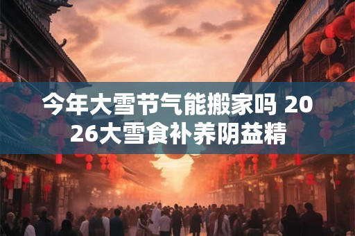 今年大雪节气能搬家吗 2026大雪食补养阴益精