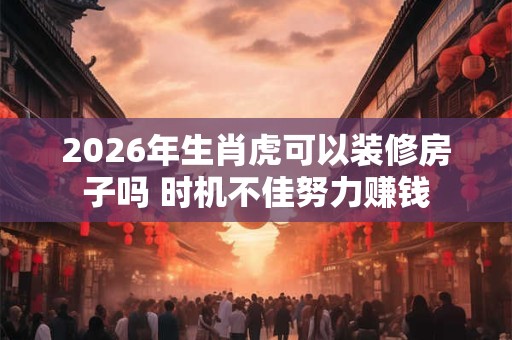2026年生肖虎可以装修房子吗 时机不佳努力赚钱