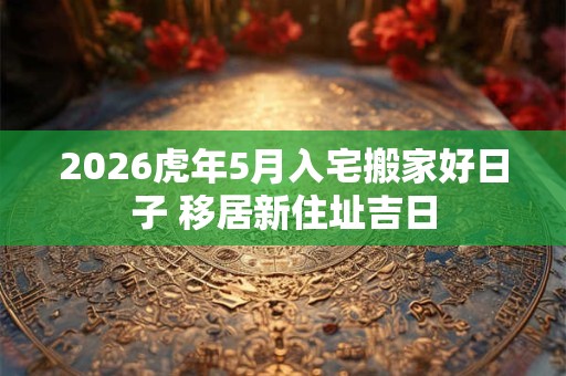2026虎年5月入宅搬家好日子 移居新住址吉日