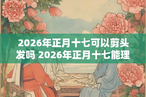 2026年正月十七可以剪头发吗 2026年正月十七能理发吗