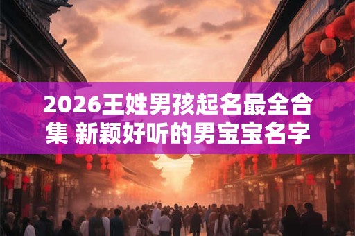 2026王姓男孩起名最全合集 新颖好听的男宝宝名字