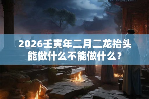 2026壬寅年二月二龙抬头能做什么不能做什么? 2026壬寅年二月二龙抬头能做什么不能做什么?