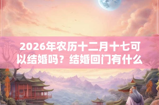 2026年农历十二月十七可以结婚吗？结婚回门有什么讲究？