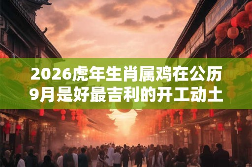 2026虎年生肖属鸡在公历9月是好最吉利的开工动土吉日